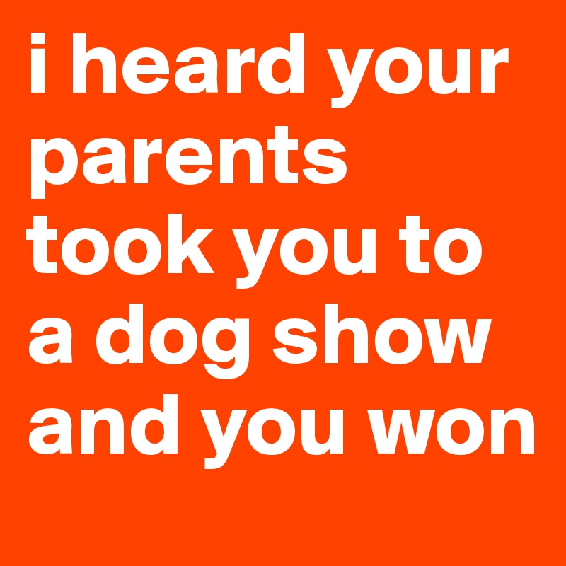 i heard your parents took you to a dog show and you won