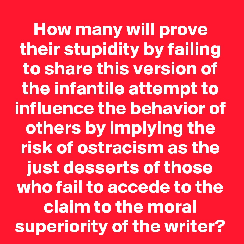 How many will prove their stupidity by failing to share this version of the infantile attempt to influence the behavior of others by implying the risk of ostracism as the just desserts of those who fail to accede to the claim to the moral superiority of the writer?