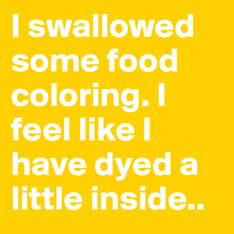 I swallowed some food coloring. I feel like I have dyed a little inside..