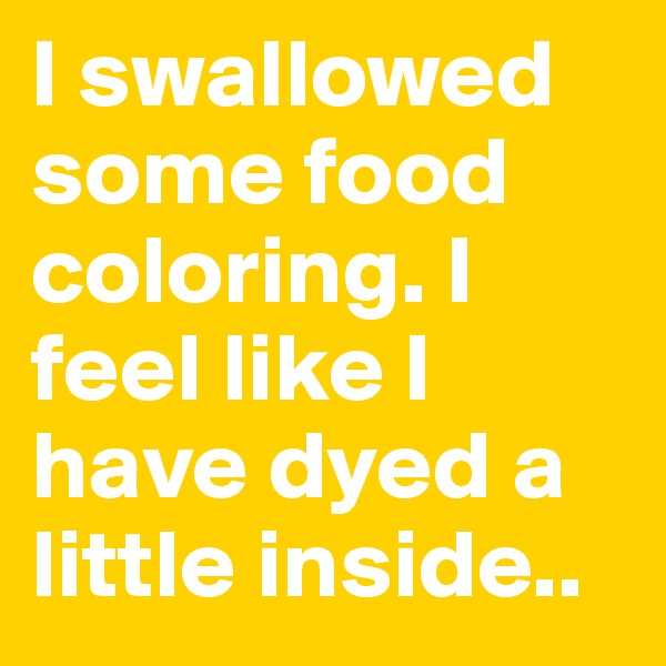 I swallowed some food coloring. I feel like I have dyed a little inside..