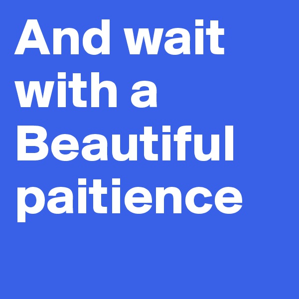 And wait 
with a 
Beautiful paitience 
