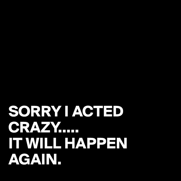 





SORRY I ACTED CRAZY.....
IT WILL HAPPEN AGAIN.