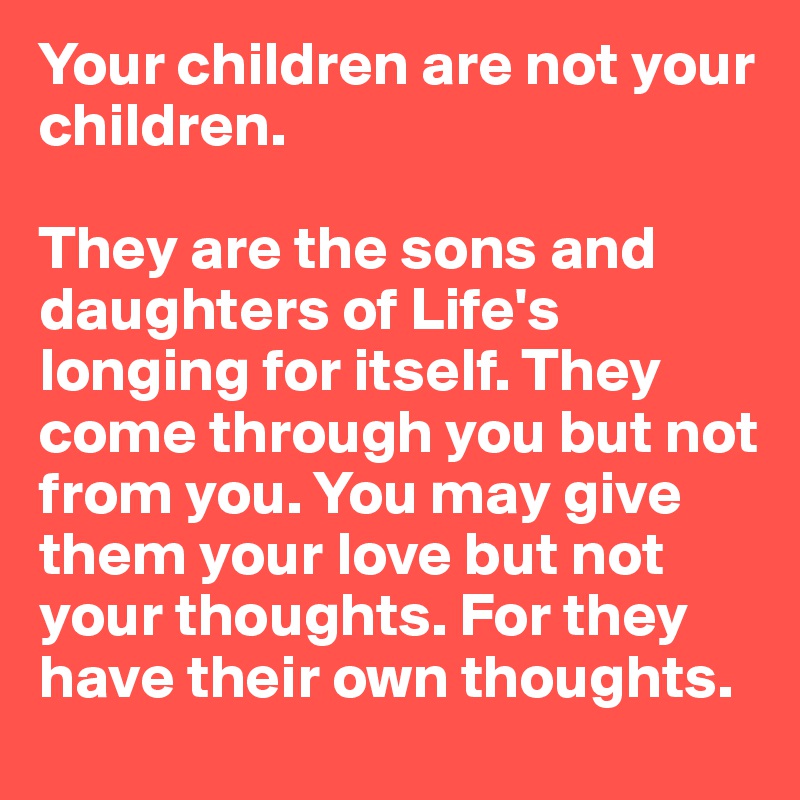 Your children are not your children. 

They are the sons and daughters of Life's longing for itself. They come through you but not from you. You may give them your love but not your thoughts. For they have their own thoughts.