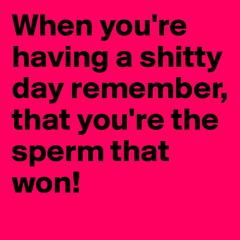 When you're having a shitty day remember, that you're the sperm that won! 