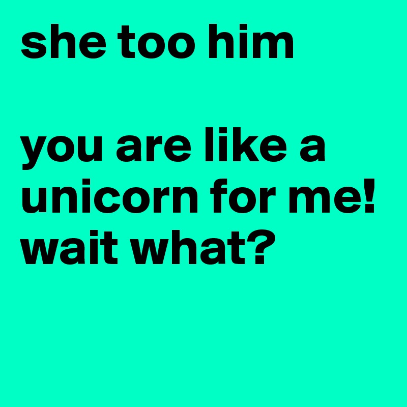she too him

you are like a unicorn for me!
wait what? 

