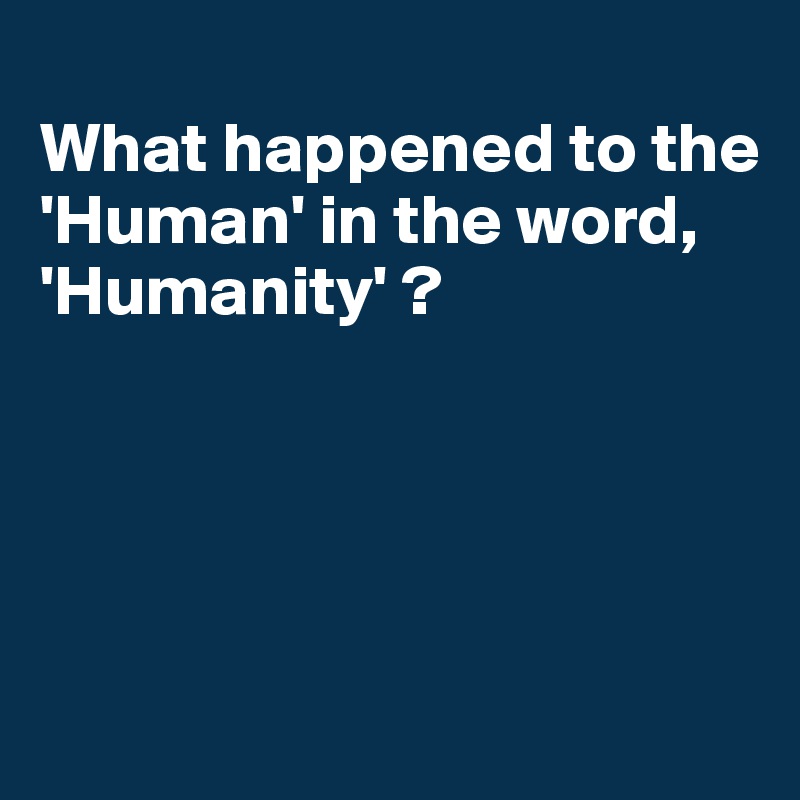 
What happened to the 'Human' in the word,
'Humanity' ?





