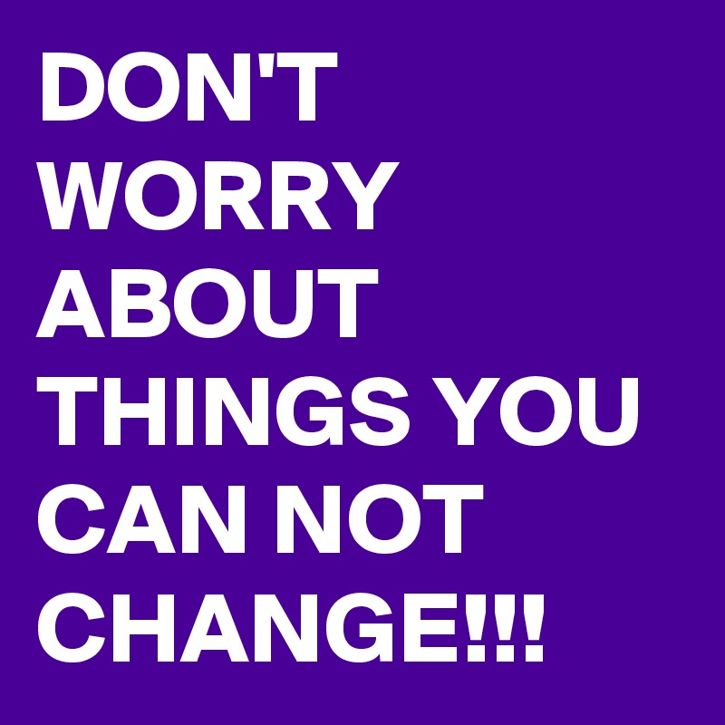 DON'T WORRY ABOUT THINGS YOU CAN NOT CHANGE!!!