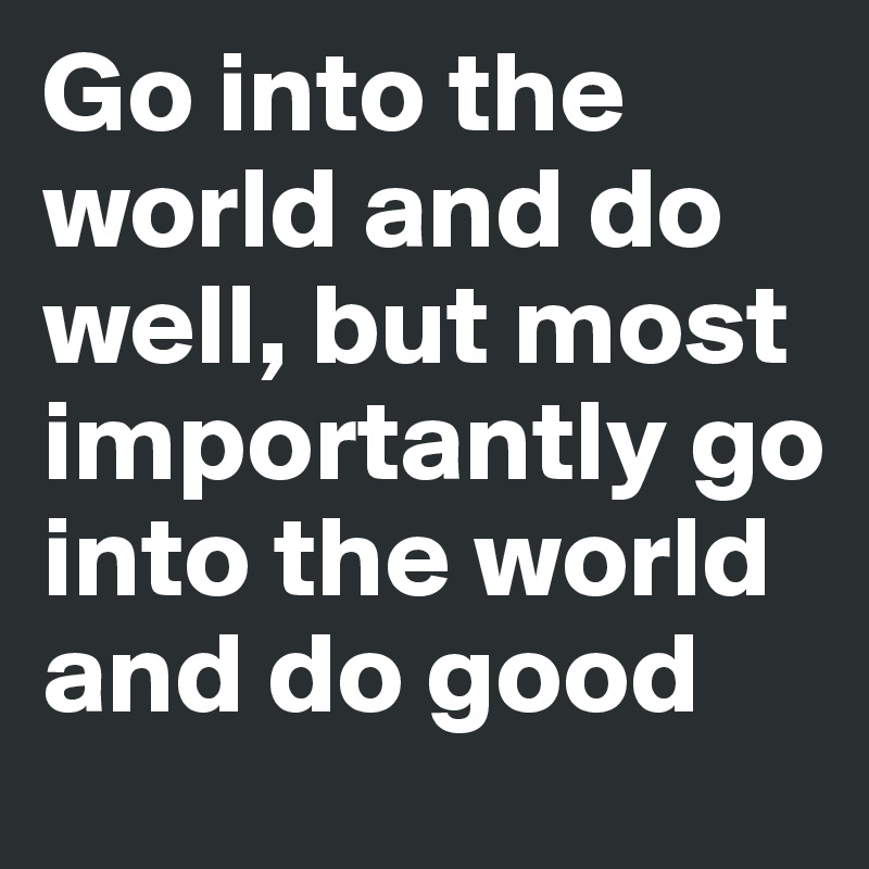 Go into the world and do well, but most importantly go into the world and do good