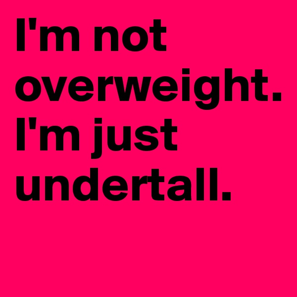 I'm not overweight.
I'm just undertall.      
