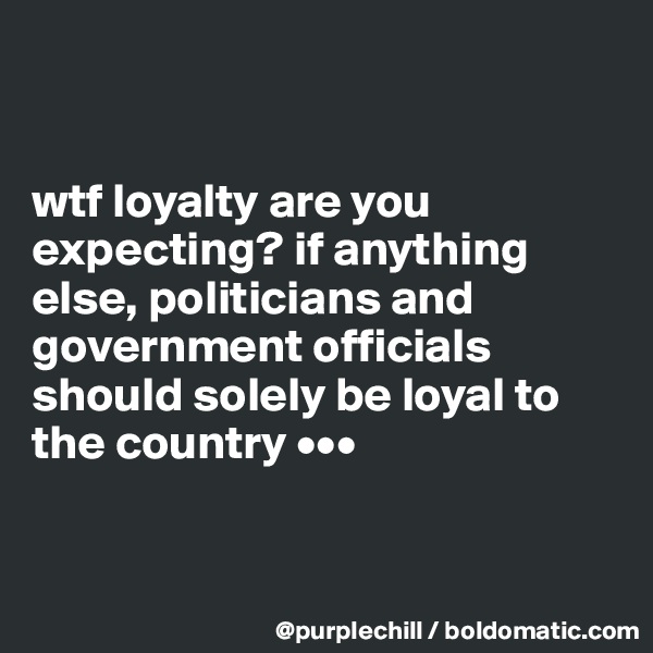 


wtf loyalty are you expecting? if anything else, politicians and government officials should solely be loyal to the country •••


