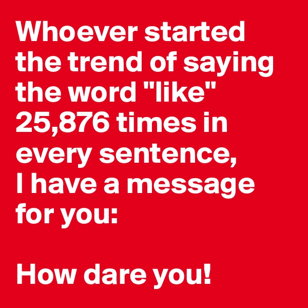 Whoever started the trend of saying the word "like" 25,876 times in every sentence, 
I have a message for you:

How dare you! 