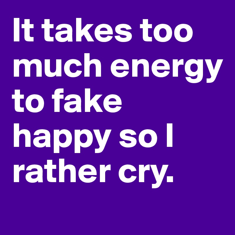 It takes too much energy to fake happy so I rather cry.