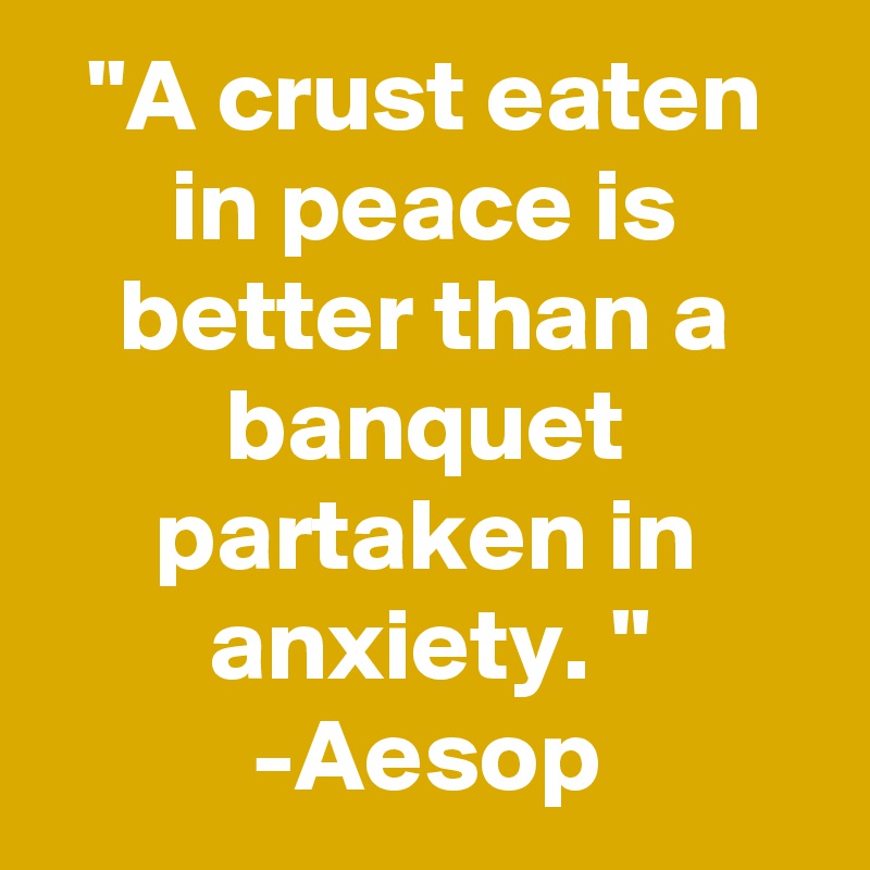 "A crust eaten in peace is better than a banquet partaken in anxiety. "
-Aesop