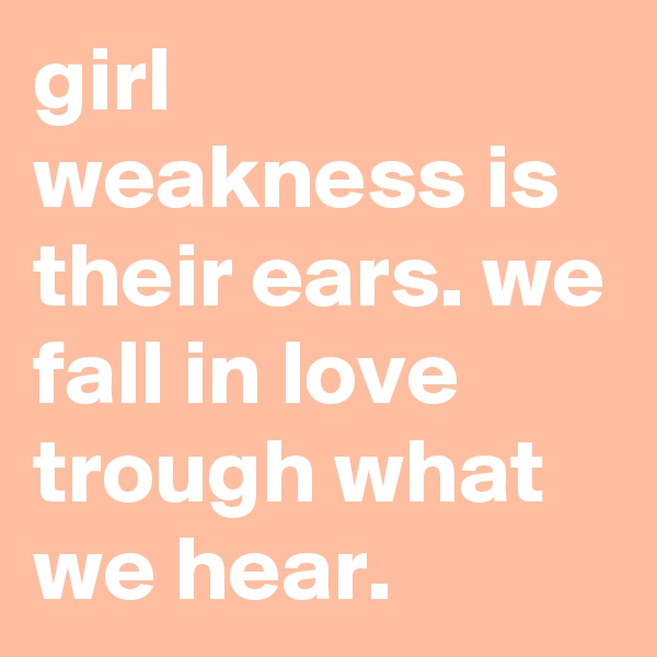 girl weakness is their ears. we fall in love trough what we hear.