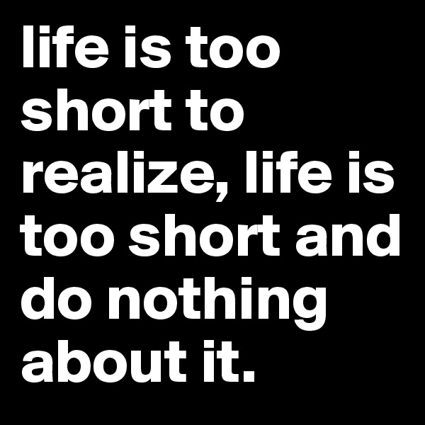 life is too short to realize, life is too short and do nothing about it.