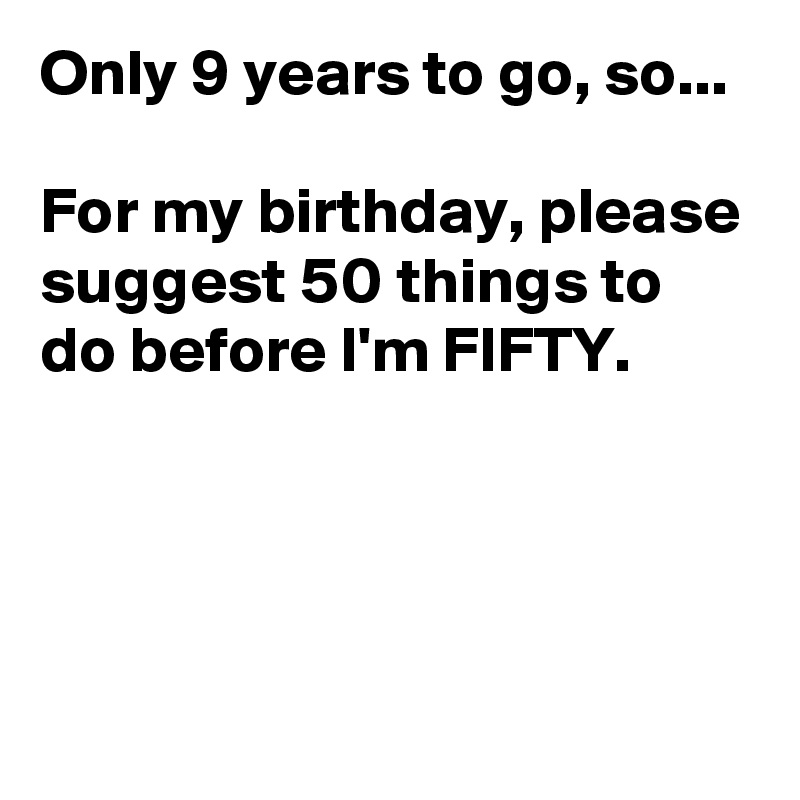 Only 9 years to go, so...

For my birthday, please suggest 50 things to do before I'm FIFTY.



