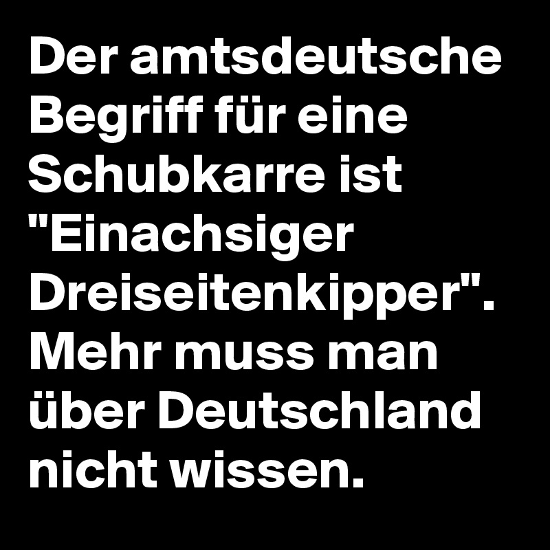 Der amtsdeutsche Begriff für eine Schubkarre ist "Einachsiger Dreiseitenkipper".
Mehr muss man über Deutschland nicht wissen. 