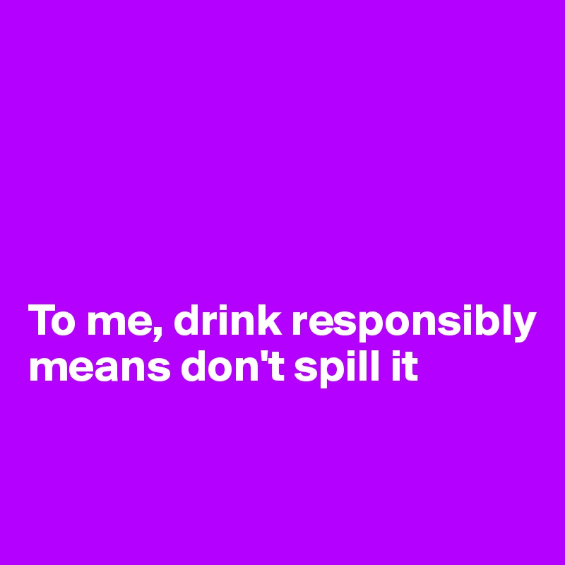 





To me, drink responsibly means don't spill it

