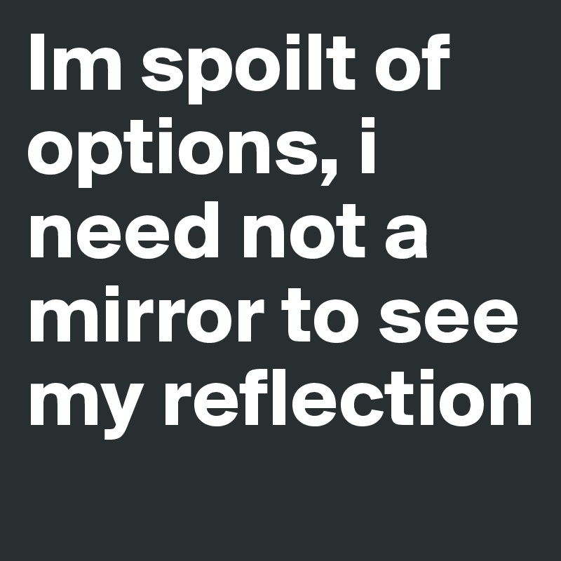 Im spoilt of options, i need not a mirror to see my reflection 