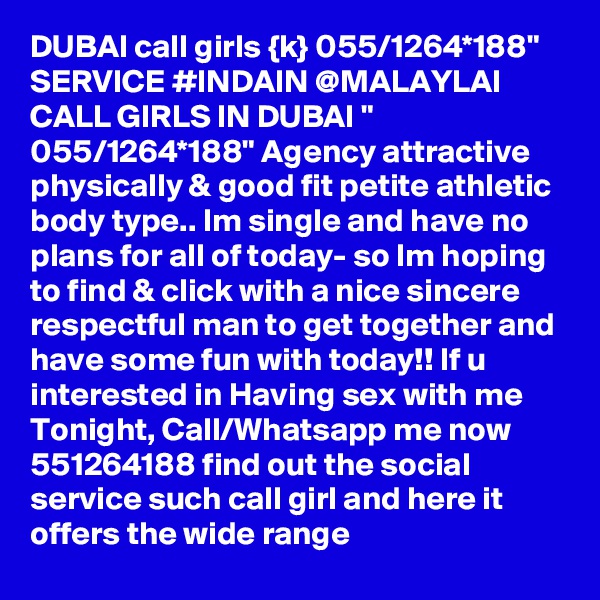 DUBAI call girls {k} 055/1264*188" SERVICE #INDAIN @MALAYLAI CALL GIRLS IN DUBAI " 055/1264*188" Agency attractive physically & good fit petite athletic body type.. Im single and have no plans for all of today- so Im hoping to find & click with a nice sincere respectful man to get together and have some fun with today!! If u interested in Having sex with me Tonight, Call/Whatsapp me now 551264188 find out the social service such call girl and here it offers the wide range 