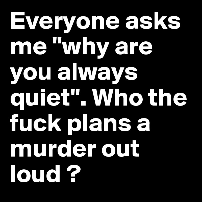 Everyone asks me "why are you always quiet". Who the fuck plans a murder out loud ?