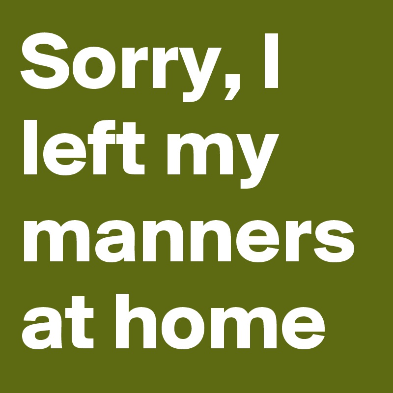Sorry, I left my manners at home