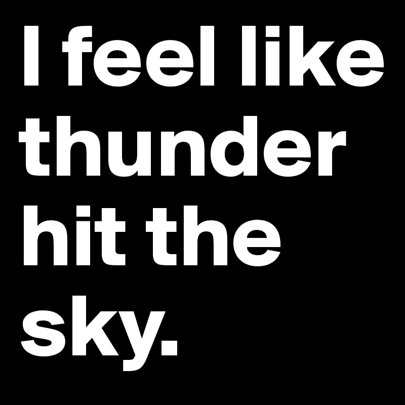 I feel like thunder hit the sky. 
