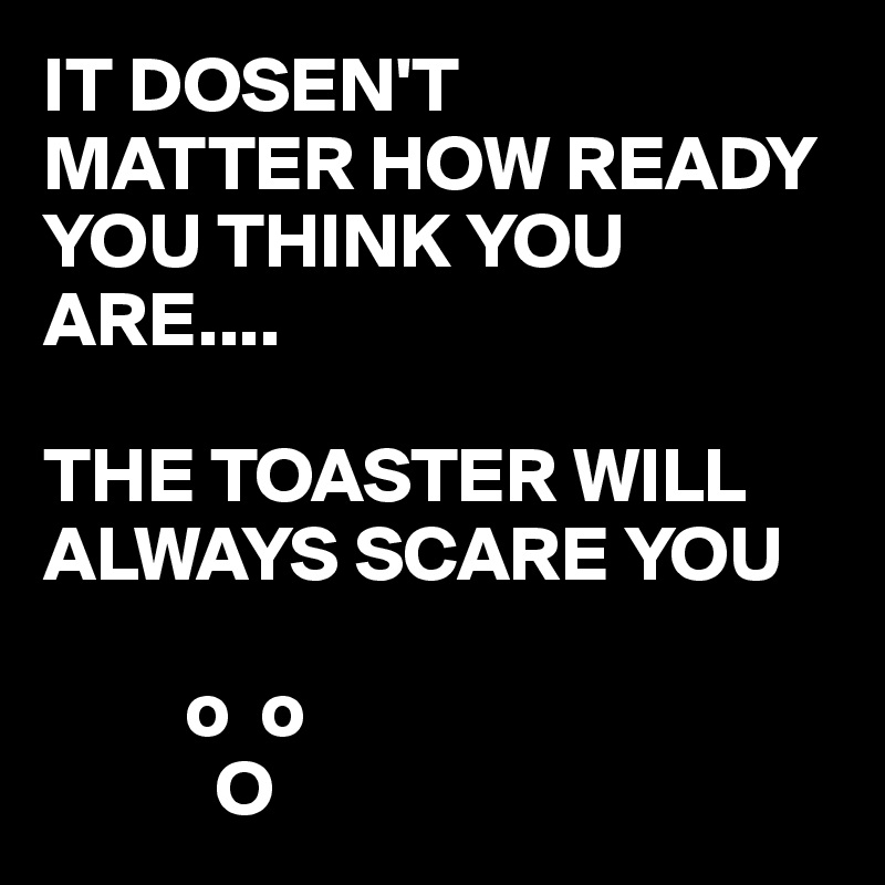 IT DOSEN'T
MATTER HOW READY YOU THINK YOU ARE....

THE TOASTER WILL ALWAYS SCARE YOU 

         o  o
           O