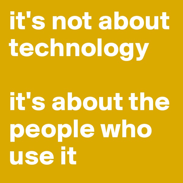 it's not about technology

it's about the people who use it
