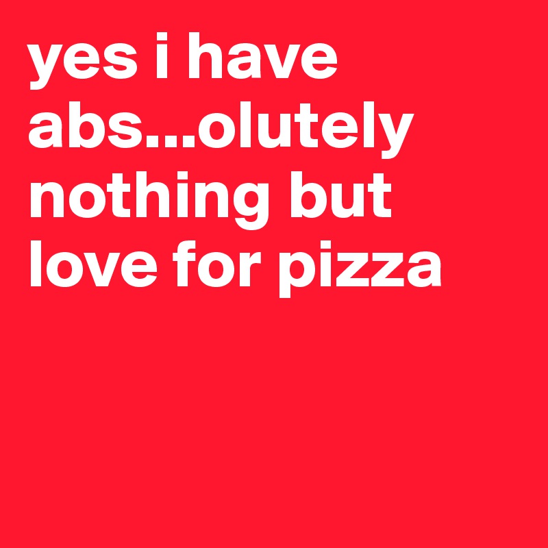yes i have abs...olutely nothing but love for pizza


