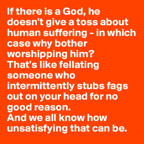 If there is a God, he doesn't give a toss about human suffering - in which case why bother worshipping him? 
That's like fellating someone who intermittently stubs fags out on your head for no good reason. 
And we all know how unsatisfying that can be.
