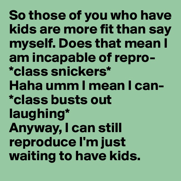 So those of you who have kids are more fit than say myself. Does that mean I am incapable of repro-
*class snickers* 
Haha umm I mean I can-
*class busts out laughing* 
Anyway, I can still reproduce I'm just waiting to have kids. 