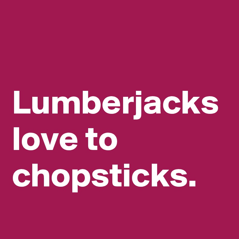 

Lumberjacks love to chopsticks.