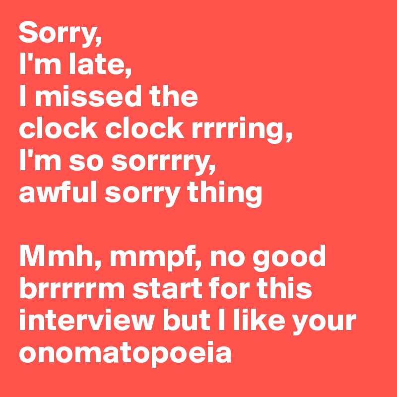 Sorry, 
I'm late, 
I missed the 
clock clock rrrring,
I'm so sorrrry, 
awful sorry thing

Mmh, mmpf, no good brrrrrm start for this interview but I like your onomatopoeia