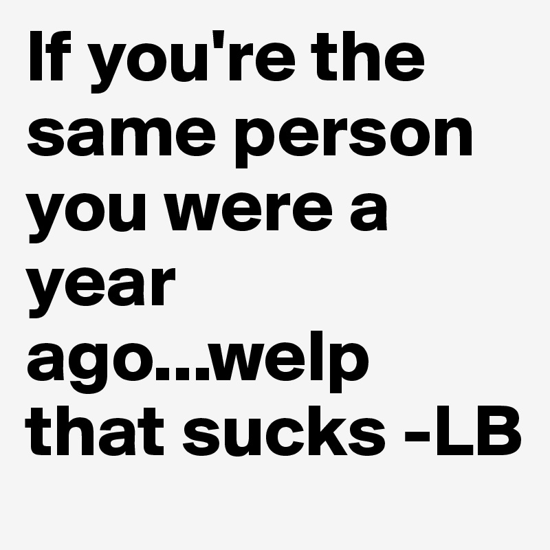 If you're the same person you were a year ago...welp that sucks -LB