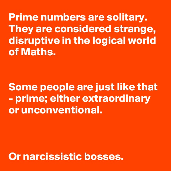 Prime numbers are solitary.
They are considered strange, disruptive in the logical world of Maths.


Some people are just like that - prime; either extraordinary or unconventional.



Or narcissistic bosses.