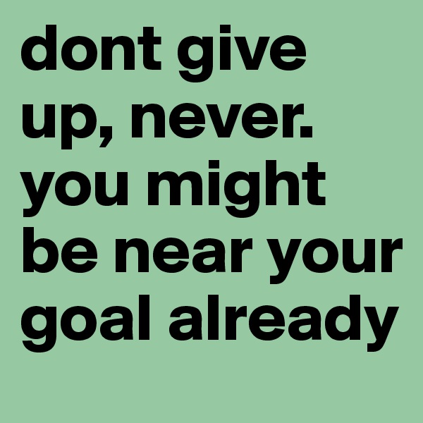 dont give up, never. you might be near your goal already