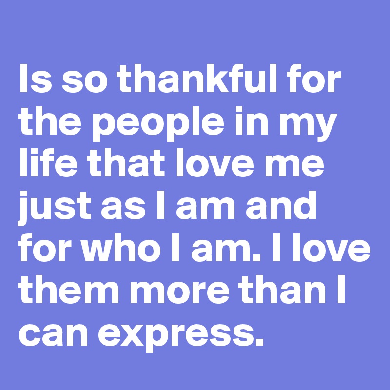
Is so thankful for the people in my life that love me just as I am and for who I am. I love them more than I can express.