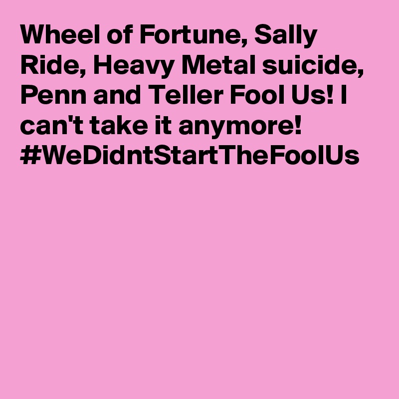 Wheel of Fortune, Sally Ride, Heavy Metal suicide, Penn and Teller Fool Us! I can't take it anymore! #WeDidntStartTheFoolUs