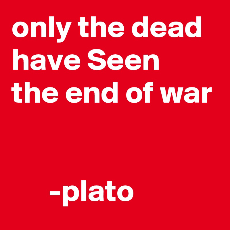 only the dead have Seen the end of war


      -plato
