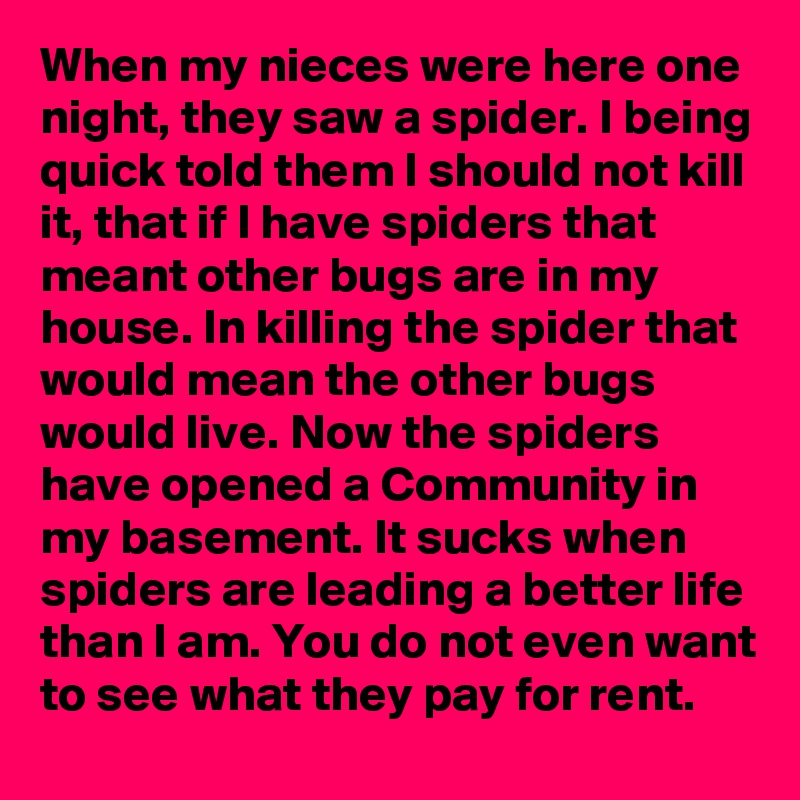 When my nieces were here one night, they saw a spider. I being quick told them I should not kill it, that if I have spiders that meant other bugs are in my house. In killing the spider that would mean the other bugs would live. Now the spiders have opened a Community in my basement. It sucks when spiders are leading a better life than I am. You do not even want to see what they pay for rent.