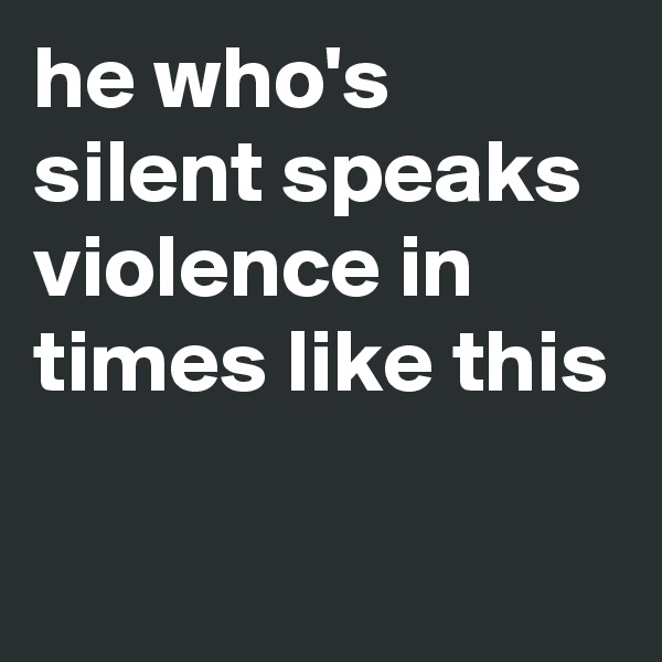 he who's silent speaks violence in times like this

