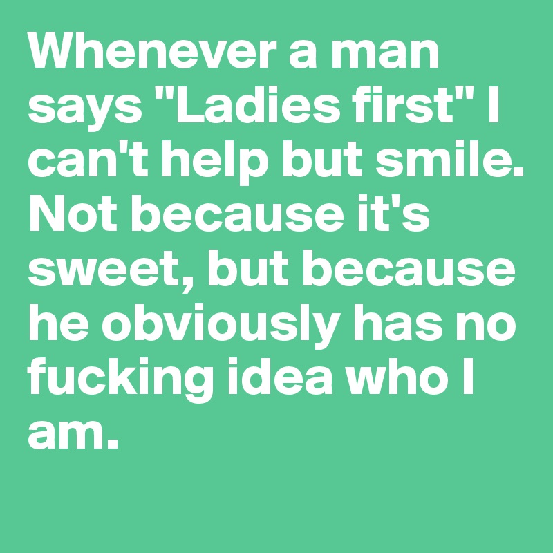 Whenever a man says "Ladies first" I can't help but smile. Not because it's sweet, but because he obviously has no fucking idea who I am. 