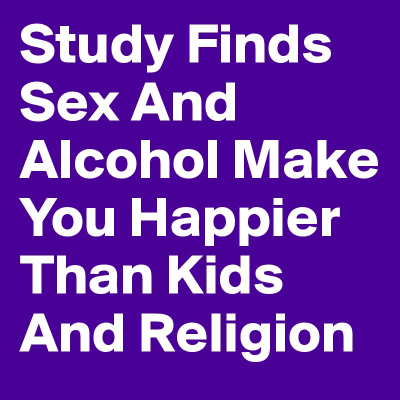 Study Finds Sex And Alcohol Make You Happier Than Kids And Religion 