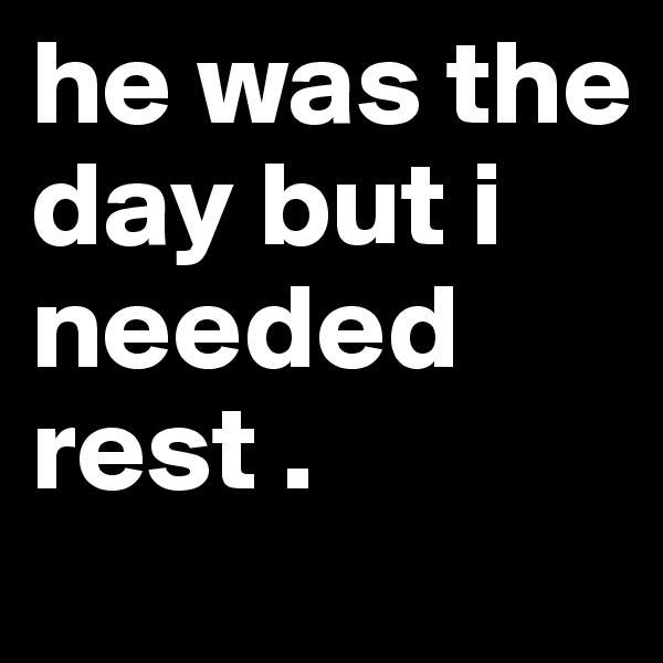 he was the day but i needed rest .