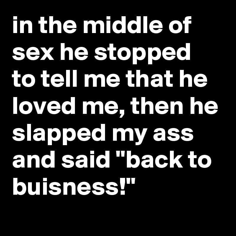 in the middle of sex he stopped to tell me that he loved me, then he slapped my ass and said "back to buisness!"