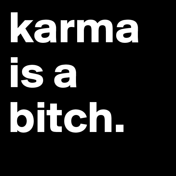 karma is a bitch.