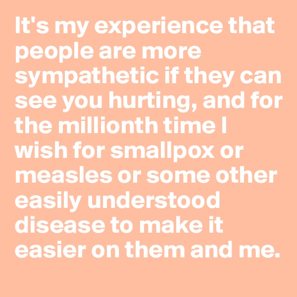 It's my experience that people are more sympathetic if they can see you hurting, and for the millionth time I wish for smallpox or measles or some other easily understood disease to make it easier on them and me.