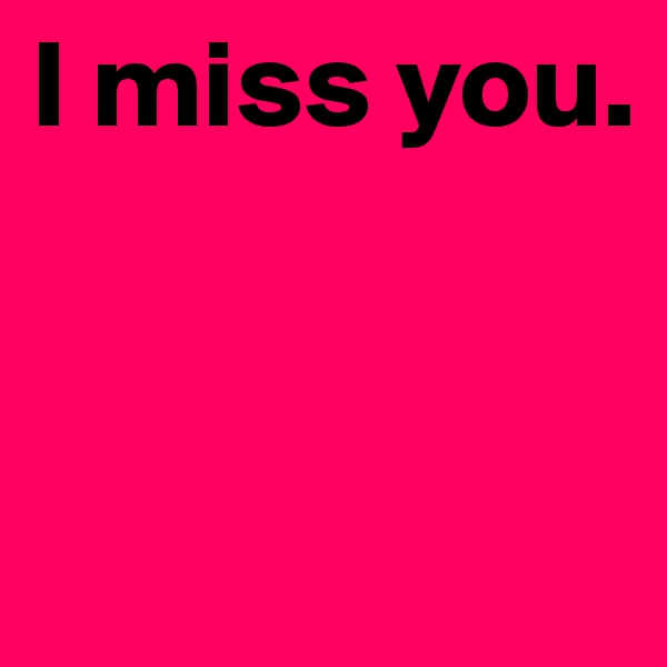 I miss you.


