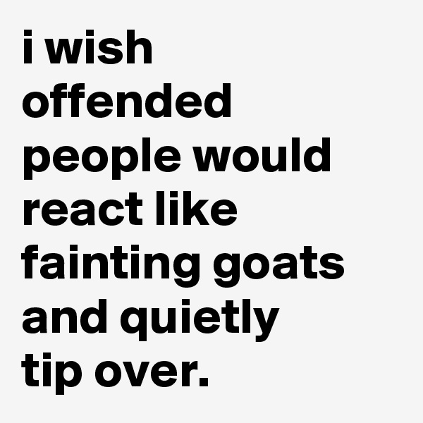 i wish 
offended people would react like fainting goats and quietly 
tip over.